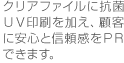 クリアファイルに抗菌ＵＶ印刷を加え、顧客に安心と信頼感をＰＲできます。