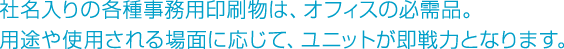 社名入りの各種事務用印刷物は、オフィスの必需品。用途や使用される場面に応じて、ユニットが即戦力となります。